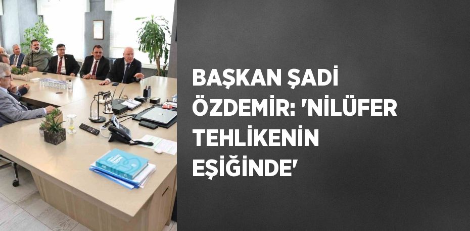 BAŞKAN ŞADİ ÖZDEMİR: 'NİLÜFER TEHLİKENİN EŞİĞİNDE'