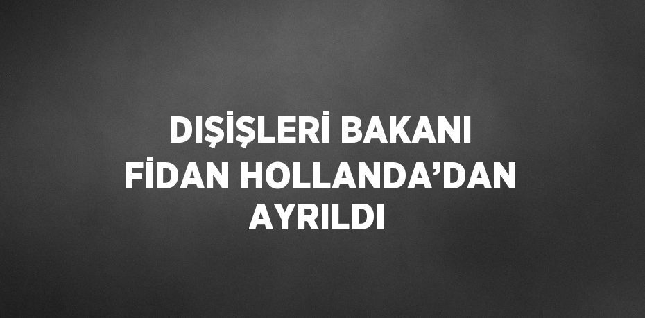 DIŞİŞLERİ BAKANI FİDAN HOLLANDA’DAN AYRILDI