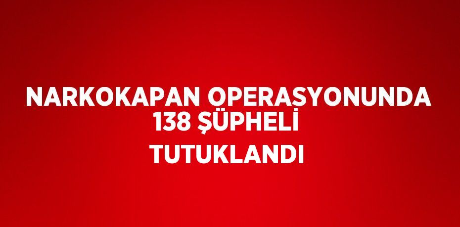 NARKOKAPAN OPERASYONUNDA 138 ŞÜPHELİ TUTUKLANDI