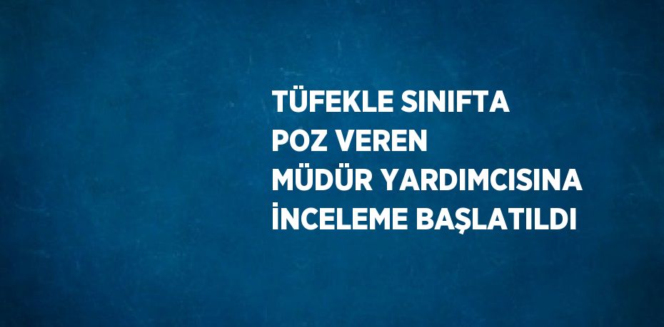 TÜFEKLE SINIFTA POZ VEREN MÜDÜR YARDIMCISINA İNCELEME BAŞLATILDI