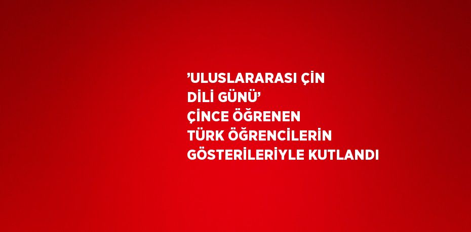 ’ULUSLARARASI ÇİN DİLİ GÜNÜ’ ÇİNCE ÖĞRENEN TÜRK ÖĞRENCİLERİN GÖSTERİLERİYLE KUTLANDI