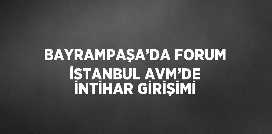 BAYRAMPAŞA’DA FORUM İSTANBUL AVM’DE İNTİHAR GİRİŞİMİ