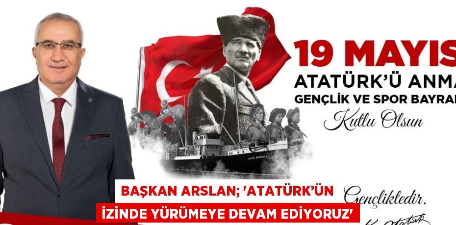 BAŞKAN ARSLAN; 'ATATÜRK’ÜN İZİNDE YÜRÜMEYE DEVAM EDİYORUZ'