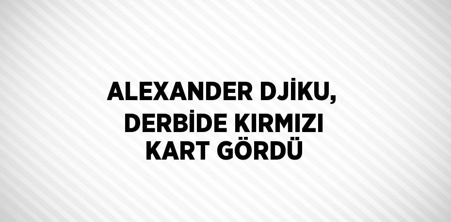 ALEXANDER DJİKU, DERBİDE KIRMIZI KART GÖRDÜ