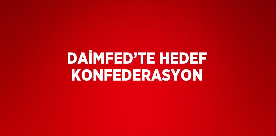 DAİMFED’TE HEDEF KONFEDERASYON