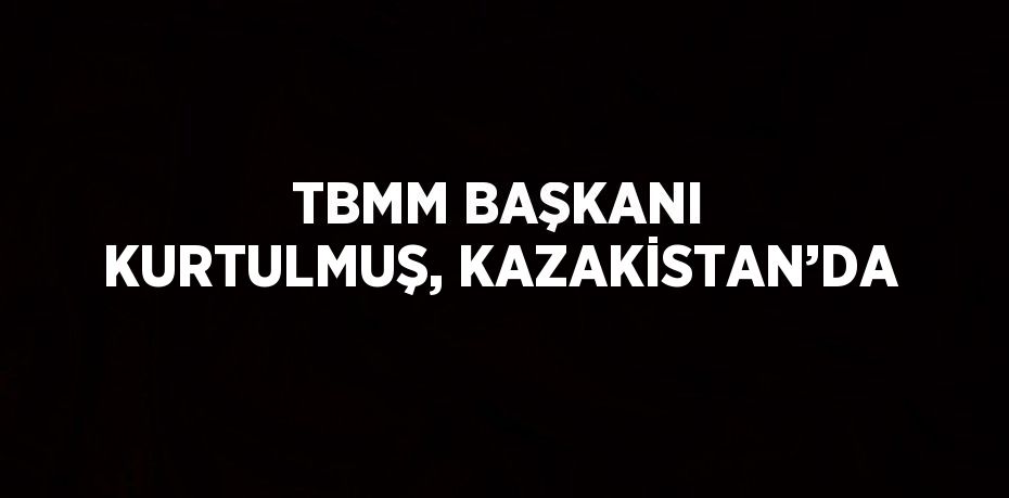 TBMM BAŞKANI KURTULMUŞ, KAZAKİSTAN’DA