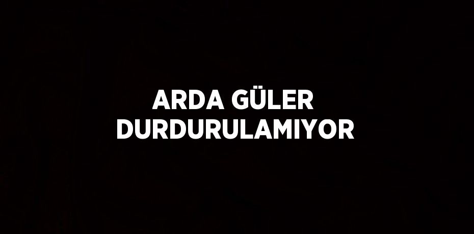 ARDA GÜLER DURDURULAMIYOR