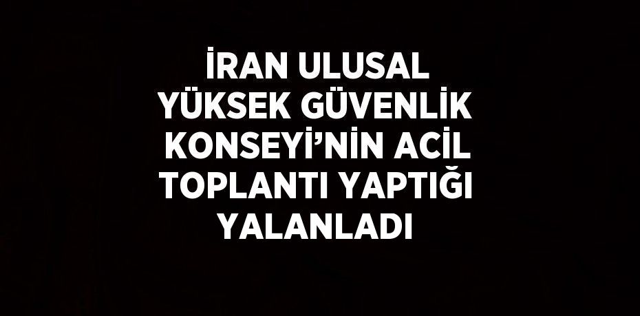 İRAN ULUSAL YÜKSEK GÜVENLİK KONSEYİ’NİN ACİL TOPLANTI YAPTIĞI YALANLADI