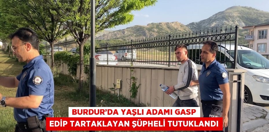 BURDUR’DA YAŞLI ADAMI GASP EDİP TARTAKLAYAN ŞÜPHELİ TUTUKLANDI