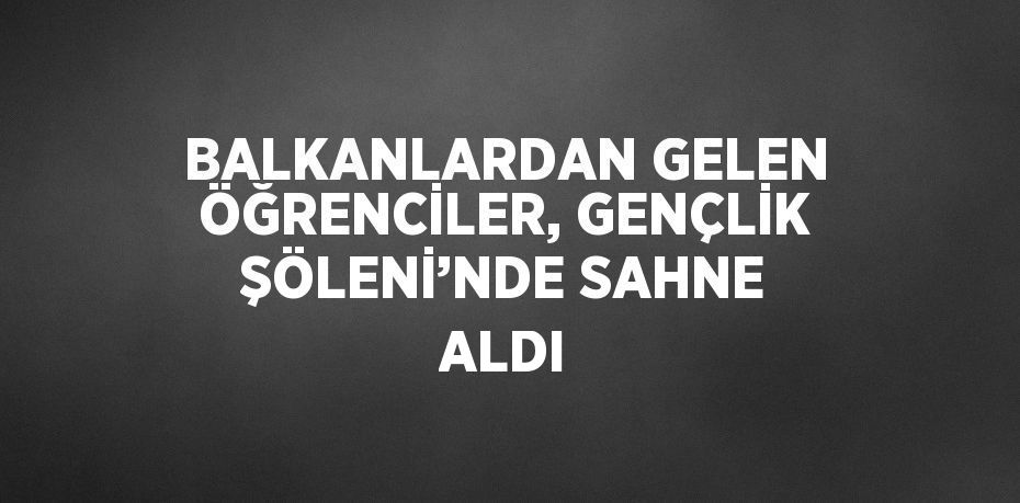 BALKANLARDAN GELEN ÖĞRENCİLER, GENÇLİK ŞÖLENİ’NDE SAHNE ALDI