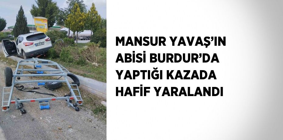 MANSUR YAVAŞ’IN ABİSİ BURDUR’DA YAPTIĞI KAZADA HAFİF YARALANDI