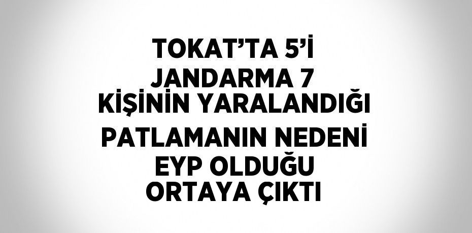 TOKAT’TA 5’İ JANDARMA 7 KİŞİNİN YARALANDIĞI PATLAMANIN NEDENİ EYP OLDUĞU ORTAYA ÇIKTI