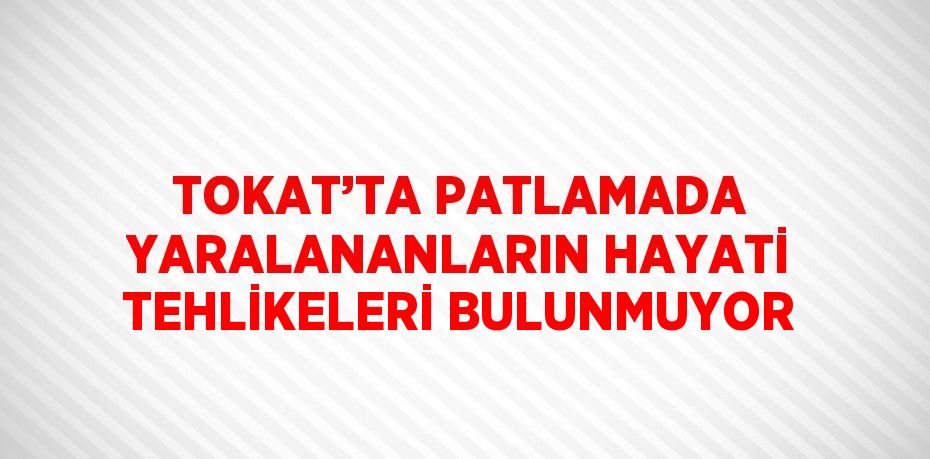 TOKAT’TA PATLAMADA YARALANANLARIN HAYATİ TEHLİKELERİ BULUNMUYOR