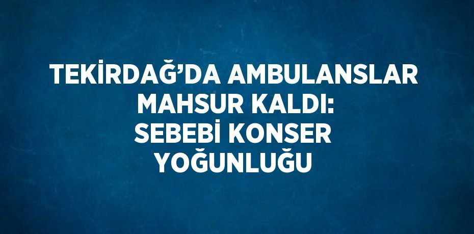 TEKİRDAĞ’DA AMBULANSLAR MAHSUR KALDI: SEBEBİ KONSER YOĞUNLUĞU