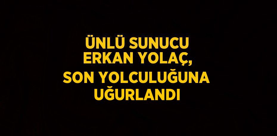 ÜNLÜ SUNUCU ERKAN YOLAÇ, SON YOLCULUĞUNA UĞURLANDI