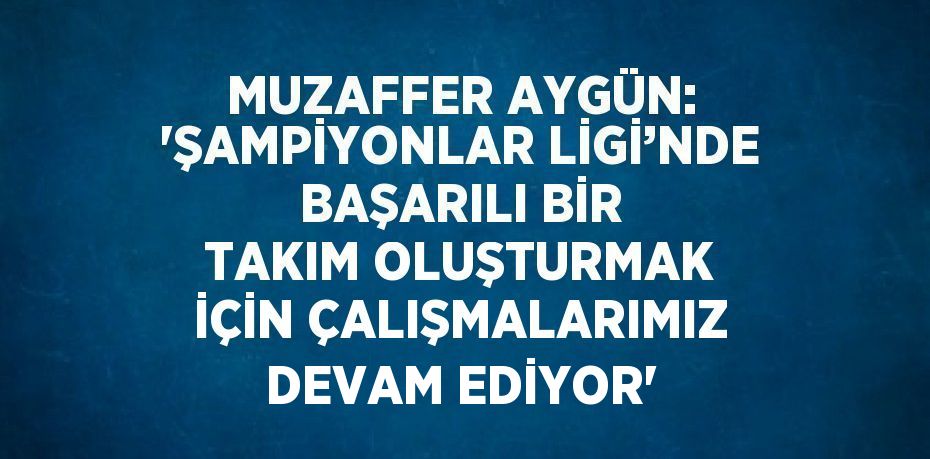 MUZAFFER AYGÜN: 'ŞAMPİYONLAR LİGİ’NDE BAŞARILI BİR TAKIM OLUŞTURMAK İÇİN ÇALIŞMALARIMIZ DEVAM EDİYOR'