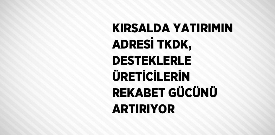 KIRSALDA YATIRIMIN ADRESİ TKDK, DESTEKLERLE ÜRETİCİLERİN REKABET GÜCÜNÜ ARTIRIYOR