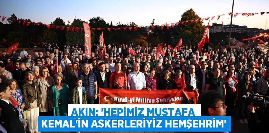 AKIN: “HEPİMİZ MUSTAFA KEMAL’İN ASKERLERİYİZ HEMŞEHRİM”