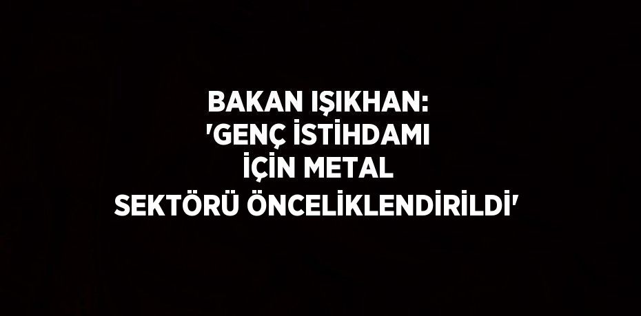 BAKAN IŞIKHAN: 'GENÇ İSTİHDAMI İÇİN METAL SEKTÖRÜ ÖNCELİKLENDİRİLDİ'