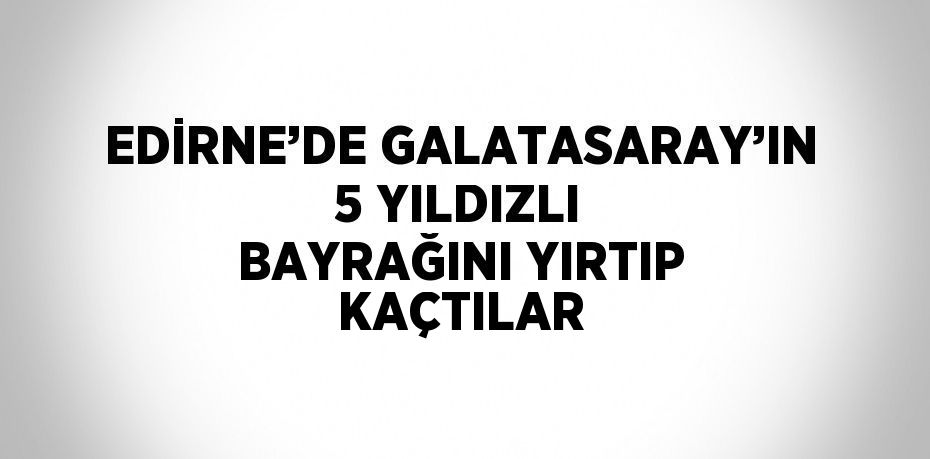 EDİRNE’DE GALATASARAY’IN 5 YILDIZLI BAYRAĞINI YIRTIP KAÇTILAR