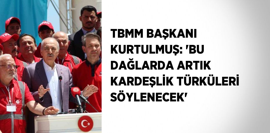 TBMM BAŞKANI KURTULMUŞ: 'BU DAĞLARDA ARTIK KARDEŞLİK TÜRKÜLERİ SÖYLENECEK'