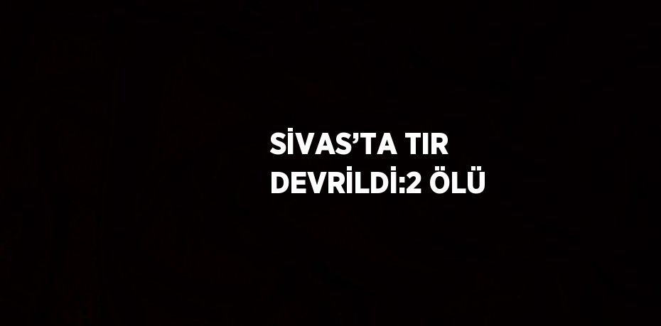SİVAS’TA TIR DEVRİLDİ:2 ÖLÜ