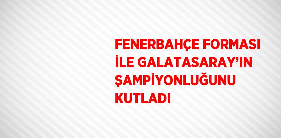 FENERBAHÇE FORMASI İLE GALATASARAY’IN ŞAMPİYONLUĞUNU KUTLADI