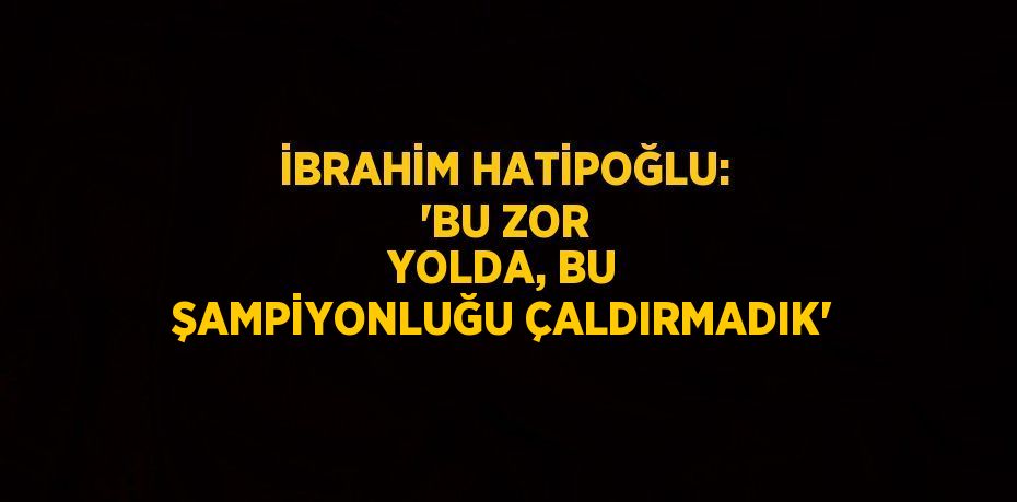 İBRAHİM HATİPOĞLU: 'BU ZOR YOLDA, BU ŞAMPİYONLUĞU ÇALDIRMADIK'