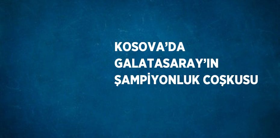 KOSOVA’DA GALATASARAY’IN ŞAMPİYONLUK COŞKUSU