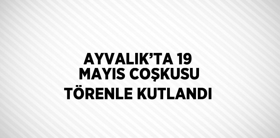 AYVALIK’TA 19 MAYIS COŞKUSU TÖRENLE KUTLANDI