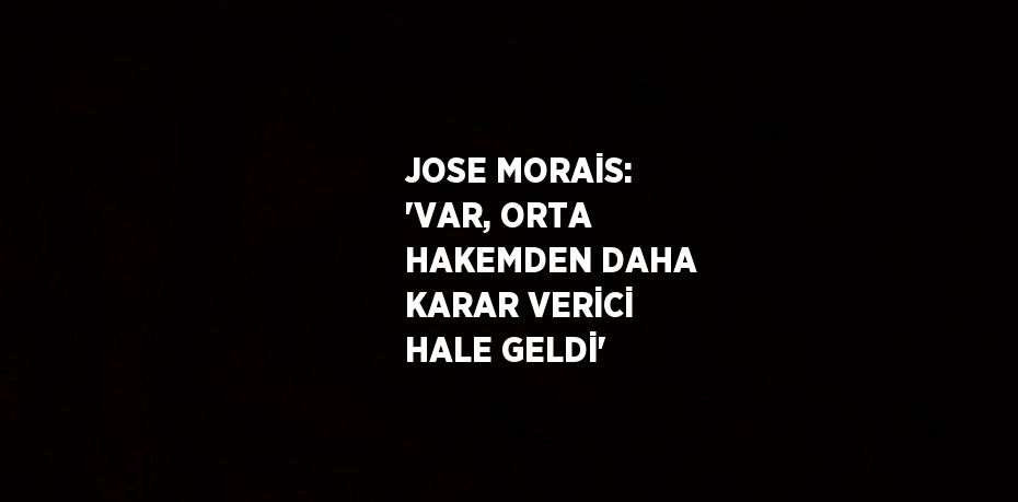 JOSE MORAİS: 'VAR, ORTA HAKEMDEN DAHA KARAR VERİCİ HALE GELDİ'