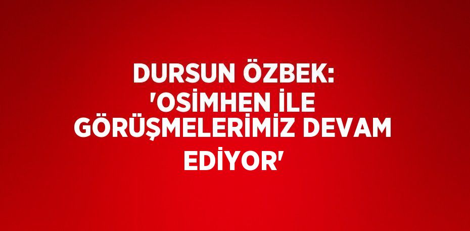DURSUN ÖZBEK: 'OSİMHEN İLE GÖRÜŞMELERİMİZ DEVAM EDİYOR'