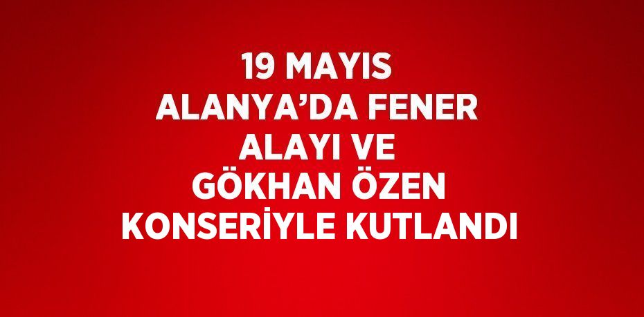 19 MAYIS ALANYA’DA FENER ALAYI VE GÖKHAN ÖZEN KONSERİYLE KUTLANDI