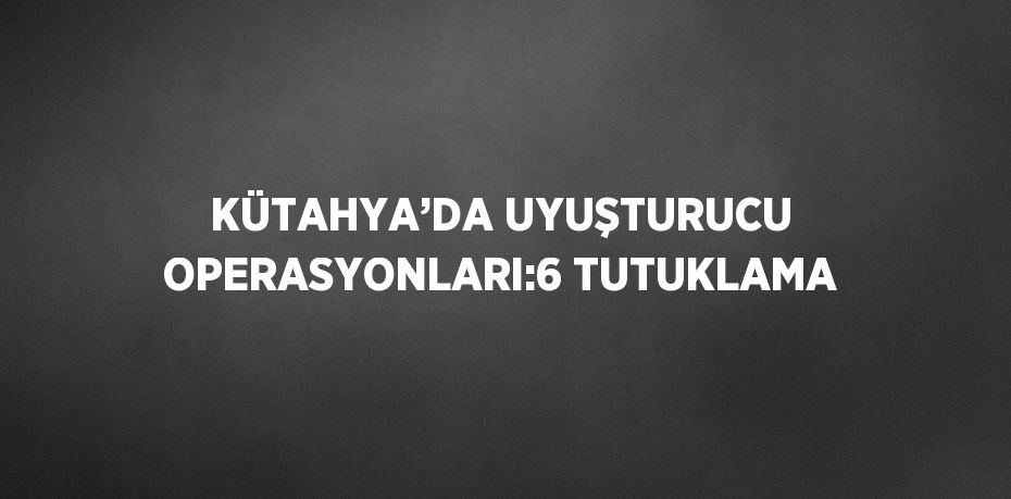 KÜTAHYA’DA UYUŞTURUCU OPERASYONLARI:6 TUTUKLAMA