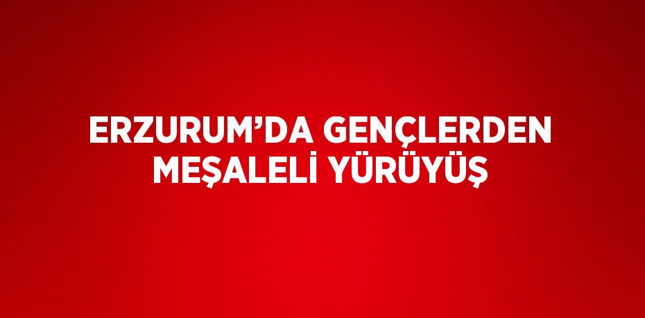 ERZURUM’DA GENÇLERDEN MEŞALELİ YÜRÜYÜŞ