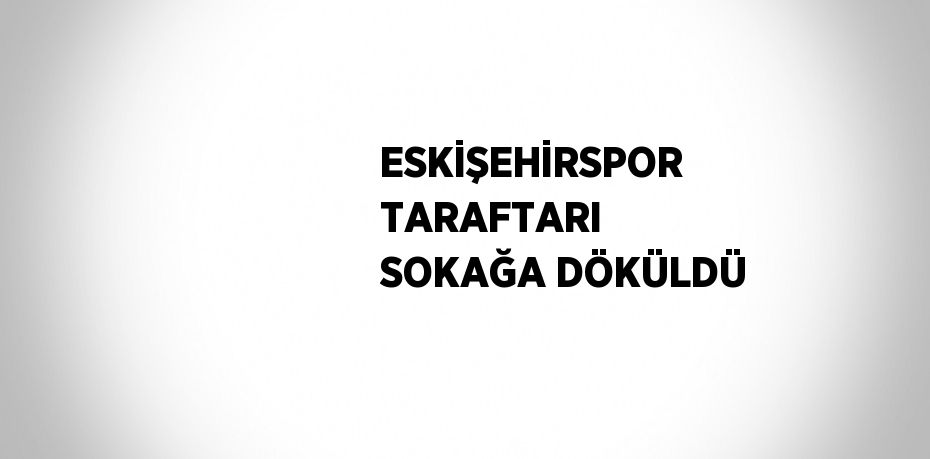 ESKİŞEHİRSPOR TARAFTARI SOKAĞA DÖKÜLDÜ
