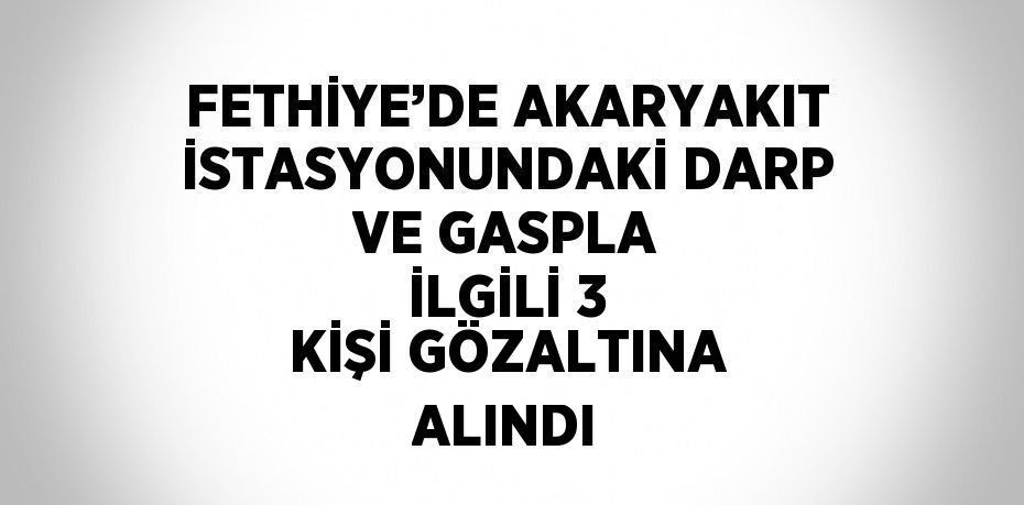 FETHİYE’DE AKARYAKIT İSTASYONUNDAKİ DARP VE GASPLA İLGİLİ 3 KİŞİ GÖZALTINA ALINDI