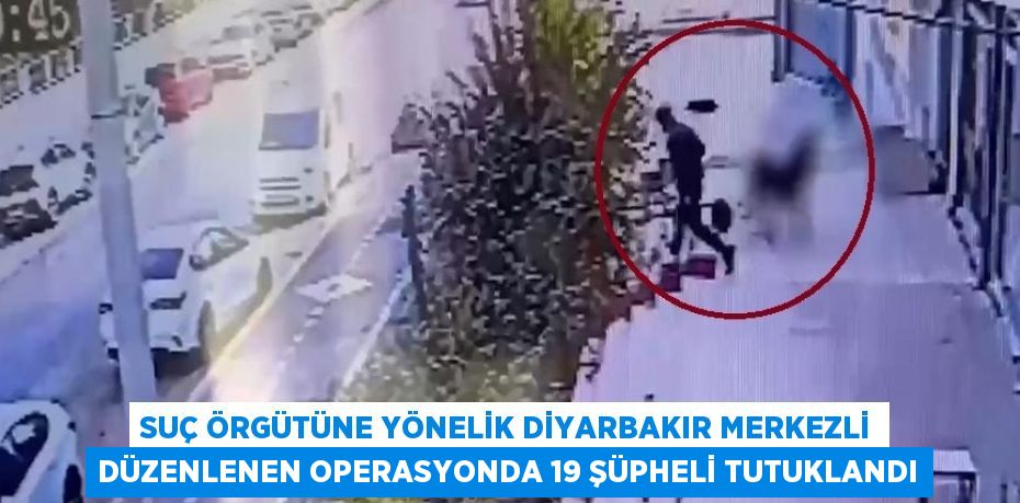 SUÇ ÖRGÜTÜNE YÖNELİK DİYARBAKIR MERKEZLİ DÜZENLENEN OPERASYONDA 19 ŞÜPHELİ TUTUKLANDI