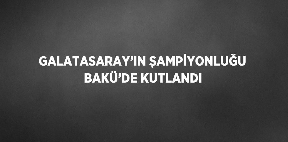 GALATASARAY’IN ŞAMPİYONLUĞU BAKÜ’DE KUTLANDI