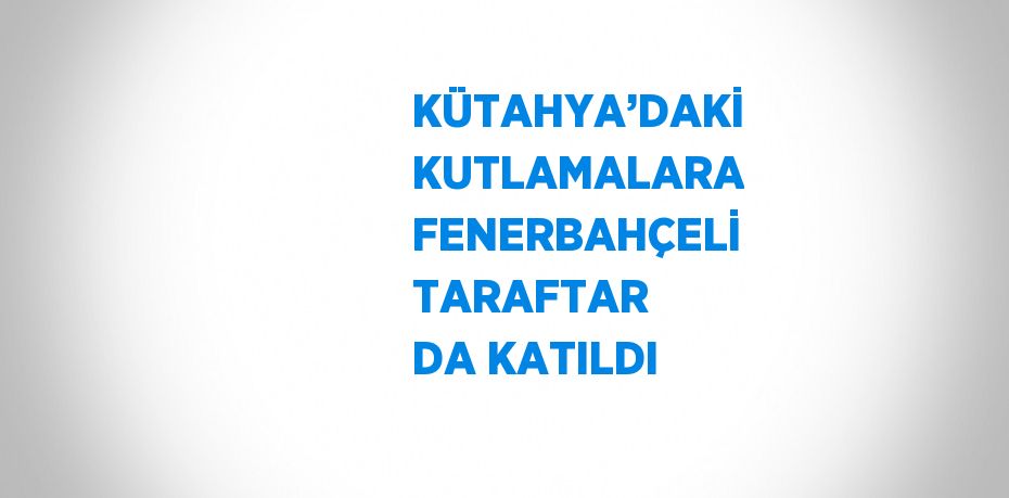 KÜTAHYA’DAKİ KUTLAMALARA FENERBAHÇELİ TARAFTAR DA KATILDI