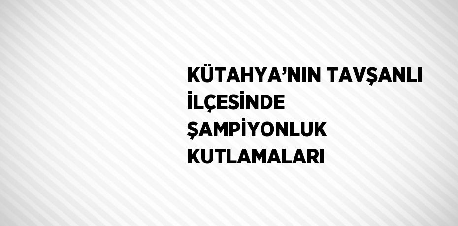 KÜTAHYA’NIN TAVŞANLI İLÇESİNDE ŞAMPİYONLUK KUTLAMALARI