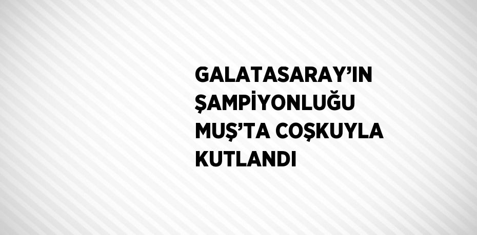 GALATASARAY’IN ŞAMPİYONLUĞU MUŞ’TA COŞKUYLA KUTLANDI