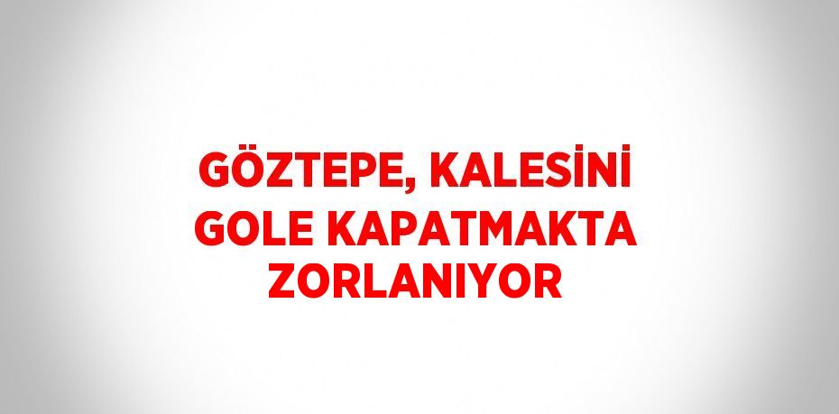 GÖZTEPE, KALESİNİ GOLE KAPATMAKTA ZORLANIYOR