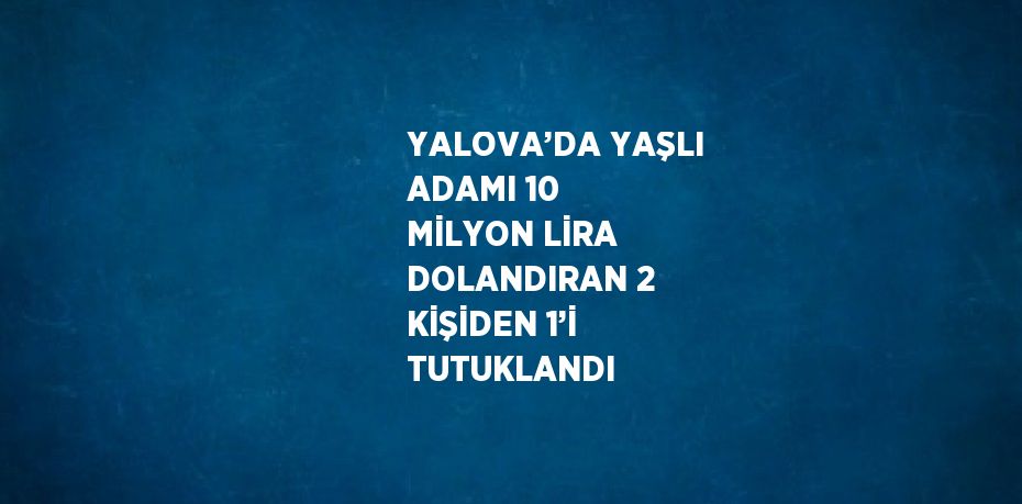 YALOVA’DA YAŞLI ADAMI 10 MİLYON LİRA DOLANDIRAN 2 KİŞİDEN 1’İ TUTUKLANDI
