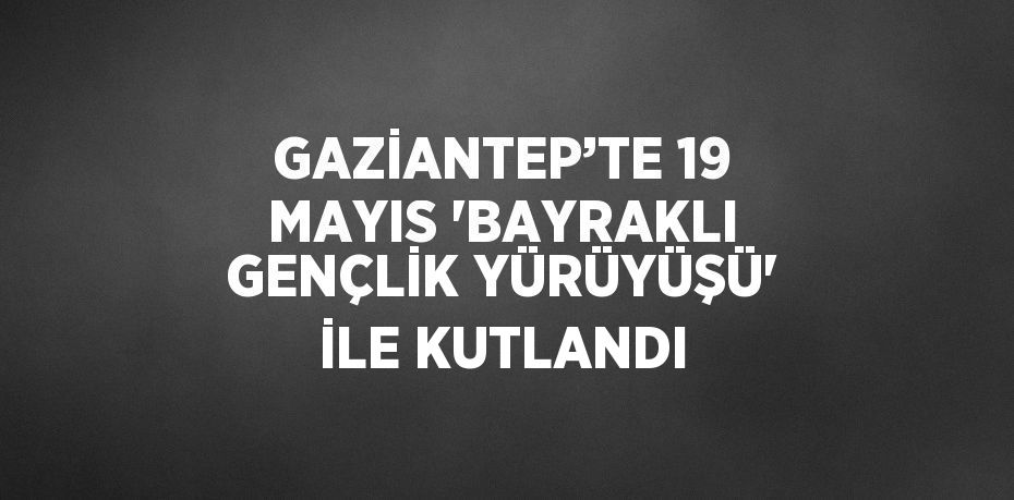GAZİANTEP’TE 19 MAYIS 'BAYRAKLI GENÇLİK YÜRÜYÜŞÜ' İLE KUTLANDI