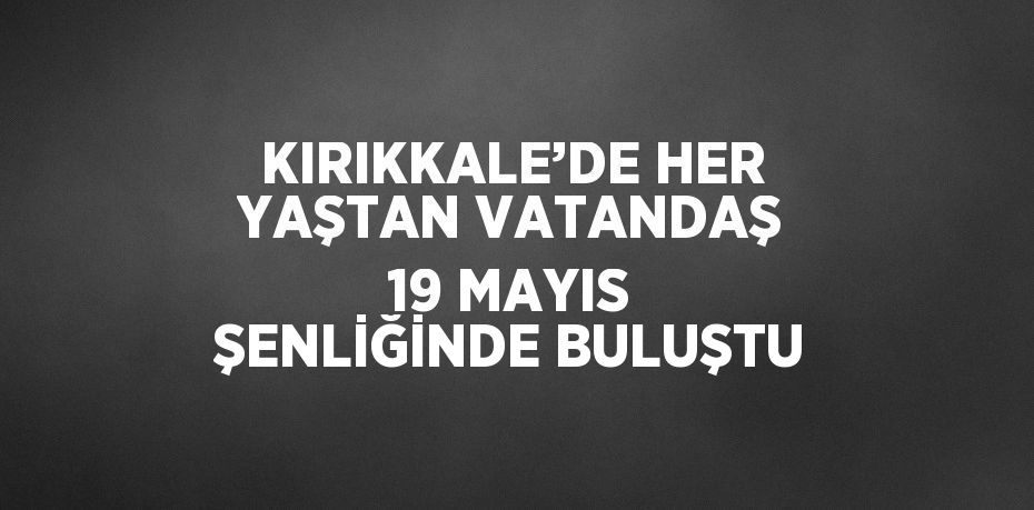KIRIKKALE’DE HER YAŞTAN VATANDAŞ 19 MAYIS ŞENLİĞİNDE BULUŞTU