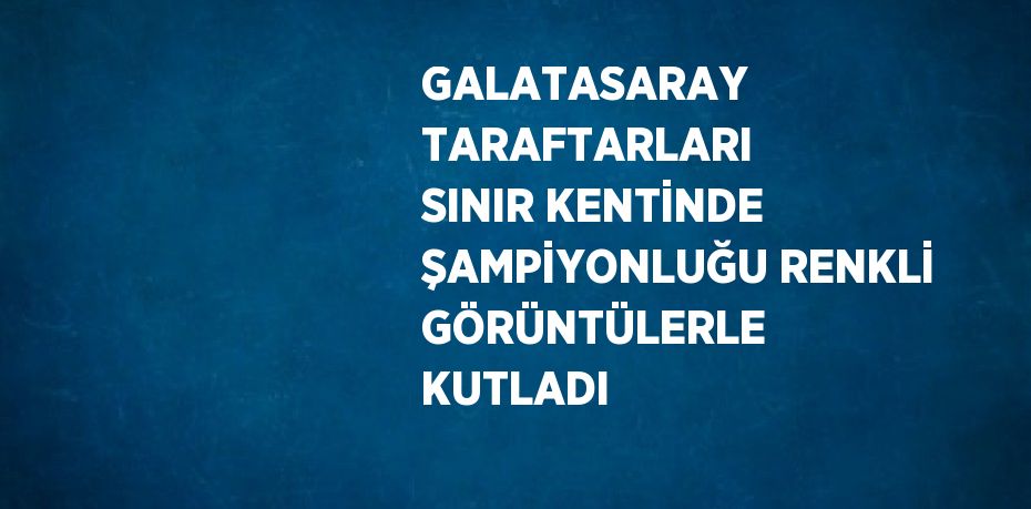 GALATASARAY TARAFTARLARI SINIR KENTİNDE ŞAMPİYONLUĞU RENKLİ GÖRÜNTÜLERLE KUTLADI