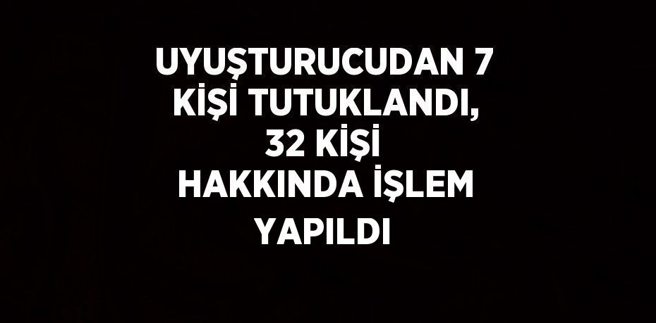 UYUŞTURUCUDAN 7 KİŞİ TUTUKLANDI, 32 KİŞİ HAKKINDA İŞLEM YAPILDI
