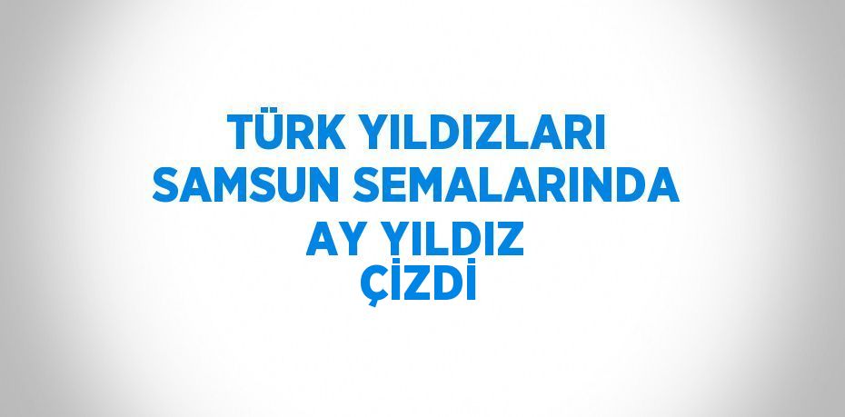 TÜRK YILDIZLARI SAMSUN SEMALARINDA AY YILDIZ ÇİZDİ
