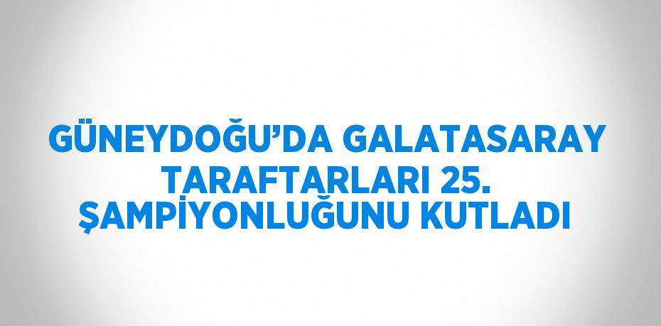 GÜNEYDOĞU’DA GALATASARAY TARAFTARLARI 25. ŞAMPİYONLUĞUNU KUTLADI